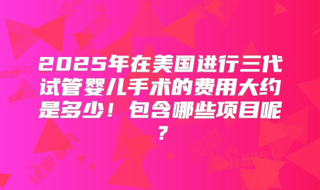 2025年在美国进行三代试管婴儿手术的费用大约是多少!包含哪些项目呢?