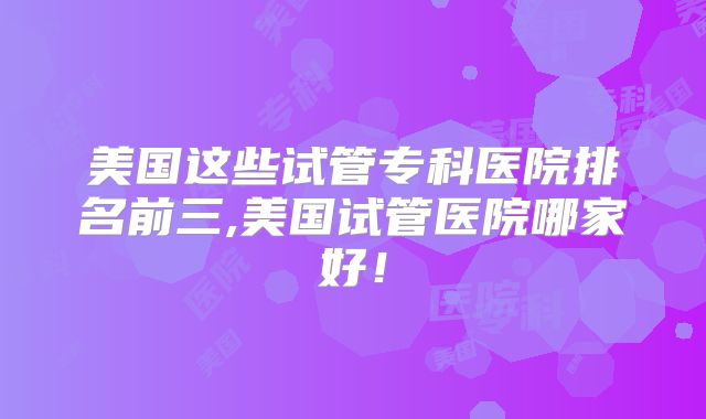 美国这些试管专科医院排名前三,美国试管医院哪家好！