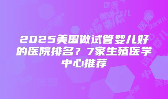 2025美国做试管婴儿好的医院排名？7家生殖医学中心推荐