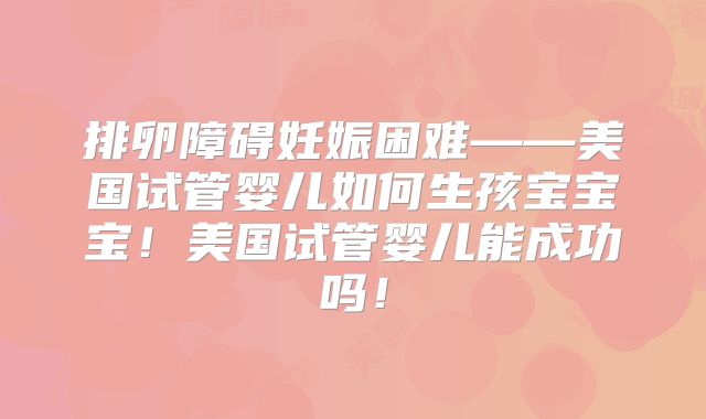 排卵障碍妊娠困难——美国试管婴儿如何生孩宝宝宝！美国试管婴儿能成功吗！