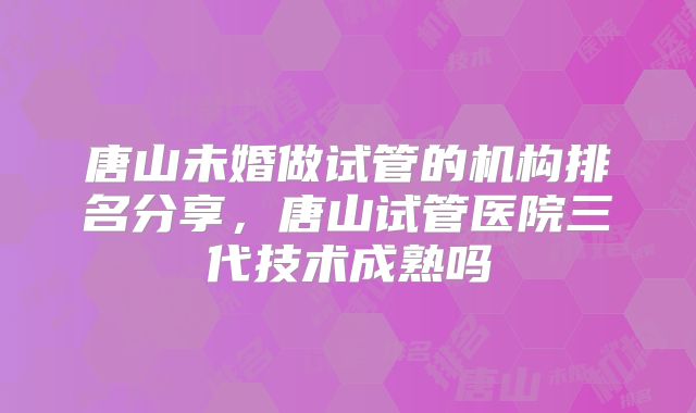 唐山未婚做试管的机构排名分享，唐山试管医院三代技术成熟吗