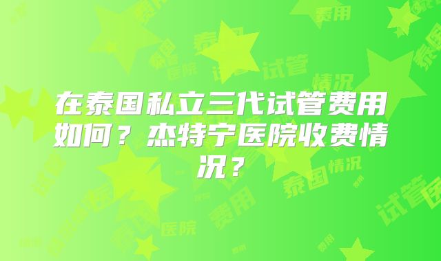 在泰国私立三代试管费用如何?杰特宁医院收费情况?