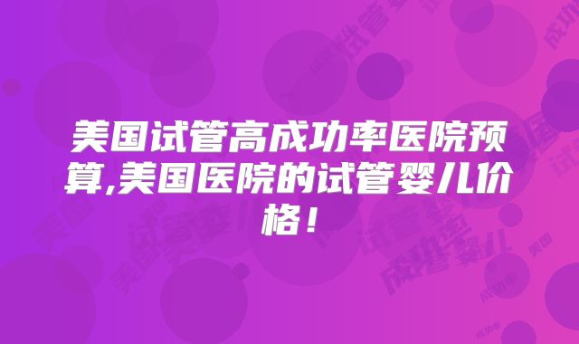 美国试管高成功率医院预算,美国医院的试管婴儿价格！