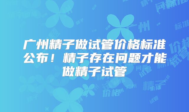 广州精子做试管价格标准公布！精子存在问题才能做精子试管