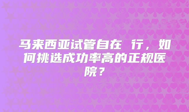 马来西亚试管自在 行，如何挑选成功率高的正规医院？