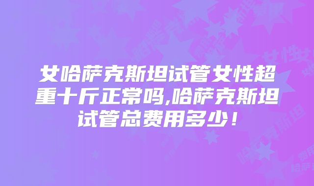 女哈萨克斯坦试管女性超重十斤正常吗,哈萨克斯坦试管总费用多少！