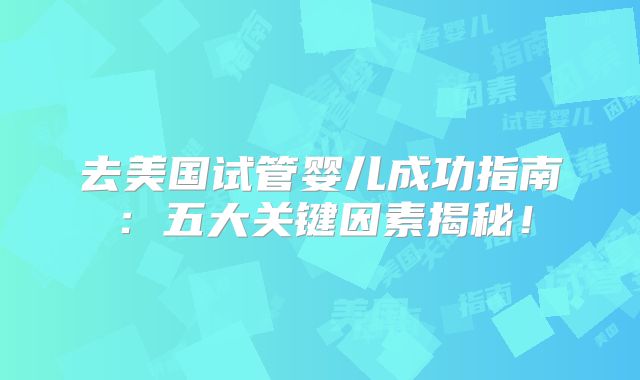 去美国试管婴儿成功指南：五大关键因素揭秘！