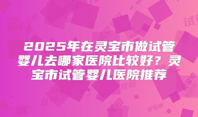 2025年在灵宝市做试管婴儿去哪家医院比较好?灵宝市试管婴儿医院推荐