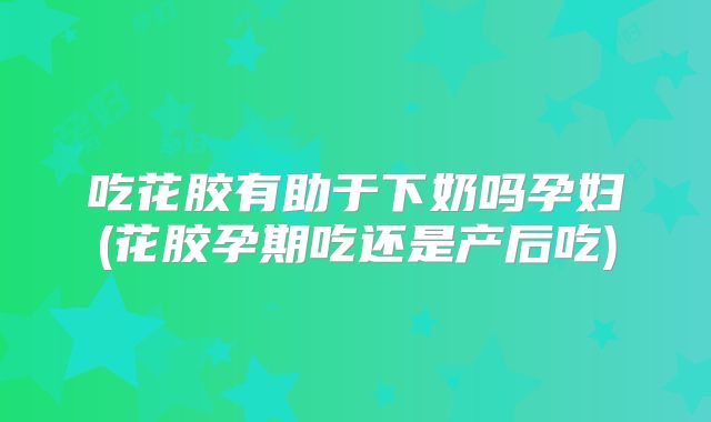 吃花胶有助于下奶吗孕妇(花胶孕期吃还是产后吃)