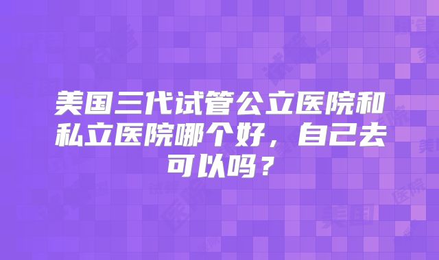 美国三代试管公立医院和私立医院哪个好，自己去可以吗？
