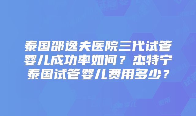 泰国邵逸夫医院三代试管婴儿成功率如何？杰特宁泰国试管婴儿费用多少？