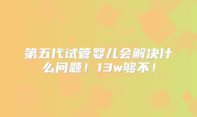 第五代试管婴儿会解决什么问题！13w够不！