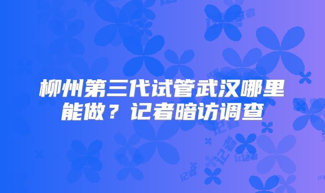 柳州第三代试管武汉哪里能做？记者暗访调查