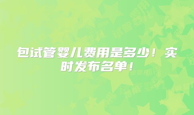 包试管婴儿费用是多少!实时发布名单!