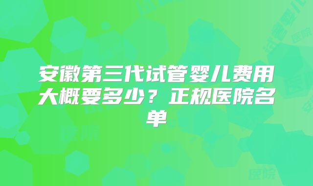 安徽第三代试管婴儿费用大概要多少？正规医院名单
