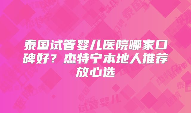 泰国试管婴儿医院哪家口碑好？杰特宁本地人推荐放心选