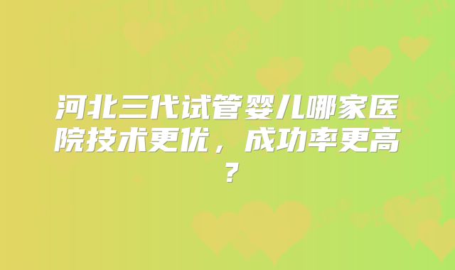 河北三代试管婴儿哪家医院技术更优，成功率更高？