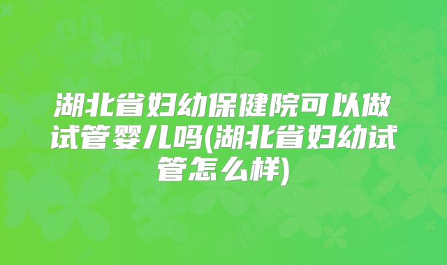 湖北省妇幼保健院可以做试管婴儿吗(湖北省妇幼试管怎么样)