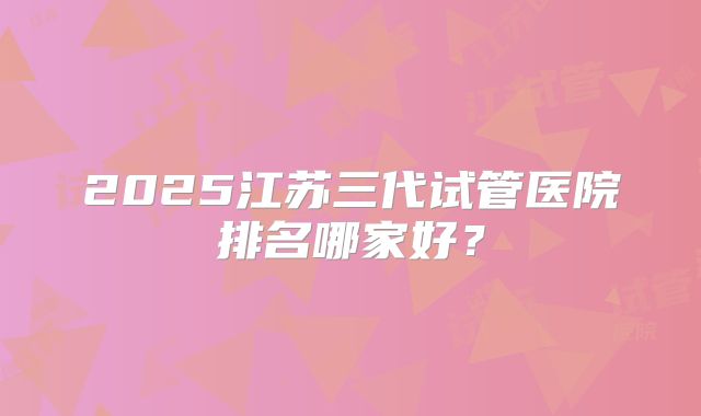 2025江苏三代试管医院排名哪家好?