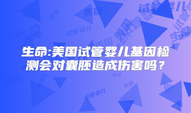 生命:美国试管婴儿基因检测会对囊胚造成伤害吗？