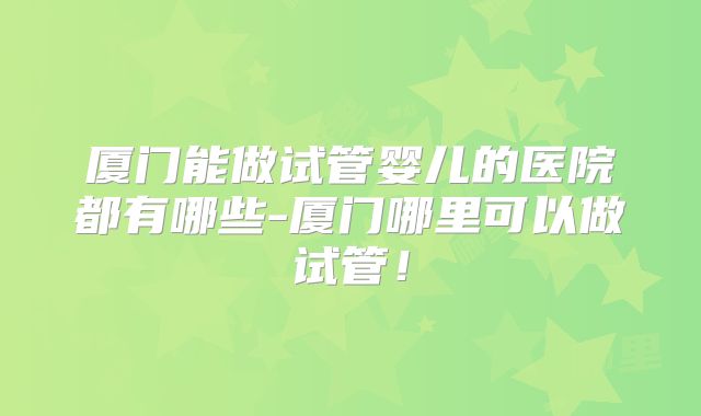 厦门能做试管婴儿的医院都有哪些-厦门哪里可以做试管！