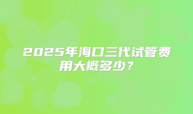 2025年海口三代试管费用大概多少？