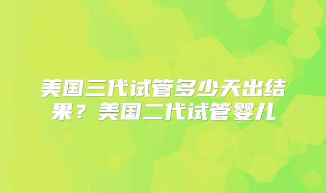 美国三代试管多少天出结果?美国二代试管婴儿