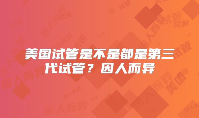美国试管是不是都是第三代试管？因人而异