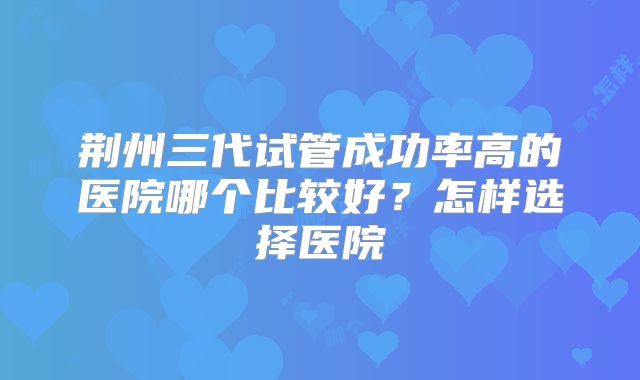 荆州三代试管成功率高的医院哪个比较好？怎样选择医院