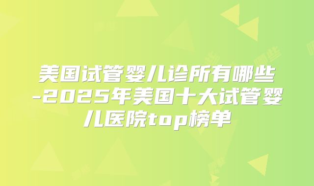 美国试管婴儿诊所有哪些-2025年美国十大试管婴儿医院top榜单