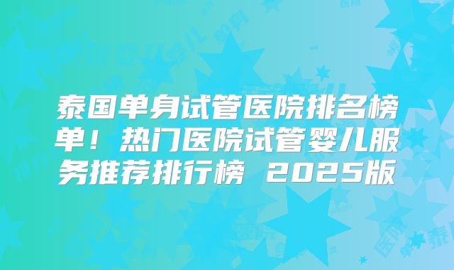 泰国单身试管医院排名榜单！热门医院试管婴儿服务推荐排行榜 2025版
