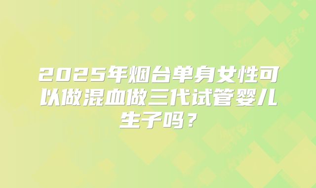 2025年烟台单身女性可以做混血做三代试管婴儿生子吗？