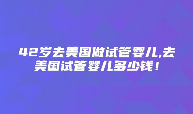 42岁去美国做试管婴儿,去美国试管婴儿多少钱!
