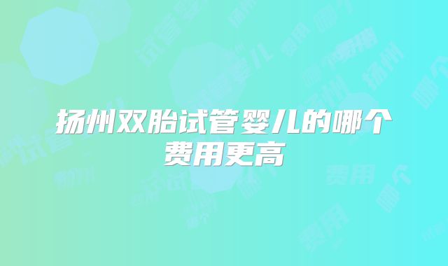 扬州双胎试管婴儿的哪个费用更高