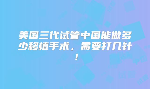 美国三代试管中国能做多少移植手术,需要打几针!