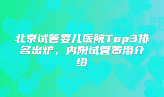 北京试管婴儿医院Top3排名出炉，内附试管费用介绍