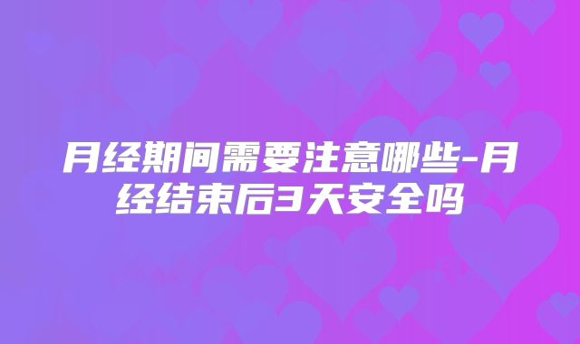 月经期间需要注意哪些-月经结束后3天安全吗