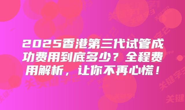 2025香港第三代试管成功费用到底多少？全程费用解析，让你不再心慌！
