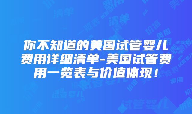 你不知道的美国试管婴儿费用详细清单-美国试管费用一览表与价值体现！