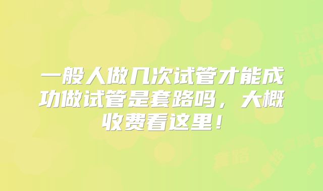 一般人做几次试管才能成功做试管是套路吗，大概收费看这里！