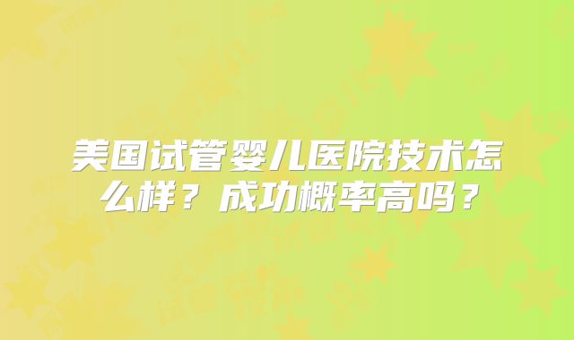 美国试管婴儿医院技术怎么样？成功概率高吗？