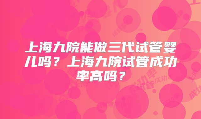 上海九院能做三代试管婴儿吗？上海九院试管成功率高吗？