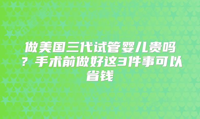 做美国三代试管婴儿贵吗？手术前做好这3件事可以省钱