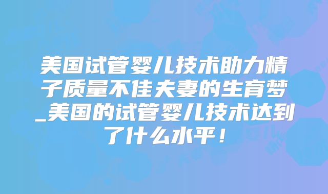 美国试管婴儿技术助力精子质量不佳夫妻的生育梦_美国的试管婴儿技术达到了什么水平！