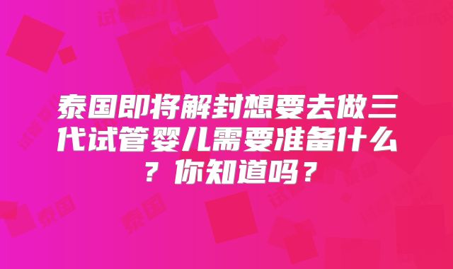 泰国即将解封想要去做三代试管婴儿需要准备什么？你知道吗？