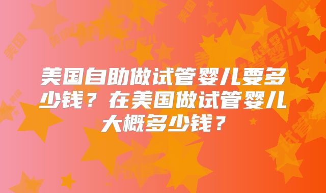 美国自助做试管婴儿要多少钱？在美国做试管婴儿大概多少钱？