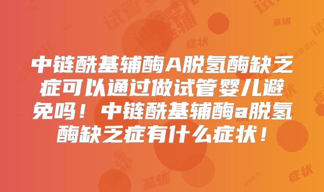 中链酰基辅酶A脱氢酶缺乏症可以通过做试管婴儿避免吗!中链酰基辅酶a脱氢酶缺乏症有什么症状!