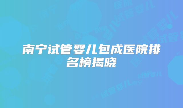 南宁试管婴儿包成医院排名榜揭晓