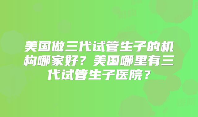 美国做三代试管生子的机构哪家好？美国哪里有三代试管生子医院？