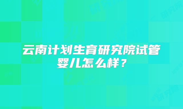 云南计划生育研究院试管婴儿怎么样？